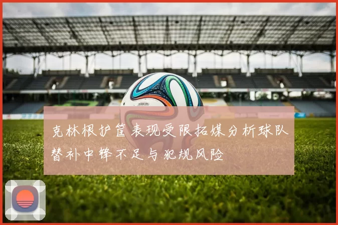 克林根护筐表现受限拓媒分析球队替补中锋不足与犯规风险