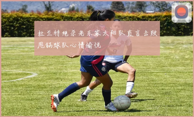 杜兰特绝杀老东家太阳队直言击败甩锅球队心情愉悦