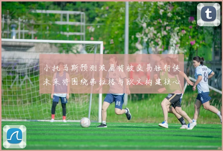 小托马斯预测浓眉将被交易独行侠未来将围绕弗拉格与欧文构建核心阵容