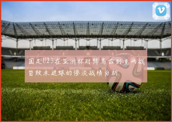 国足U23在亚洲杯对阵乌兹别克两战皆败未进球的惨淡战绩分析