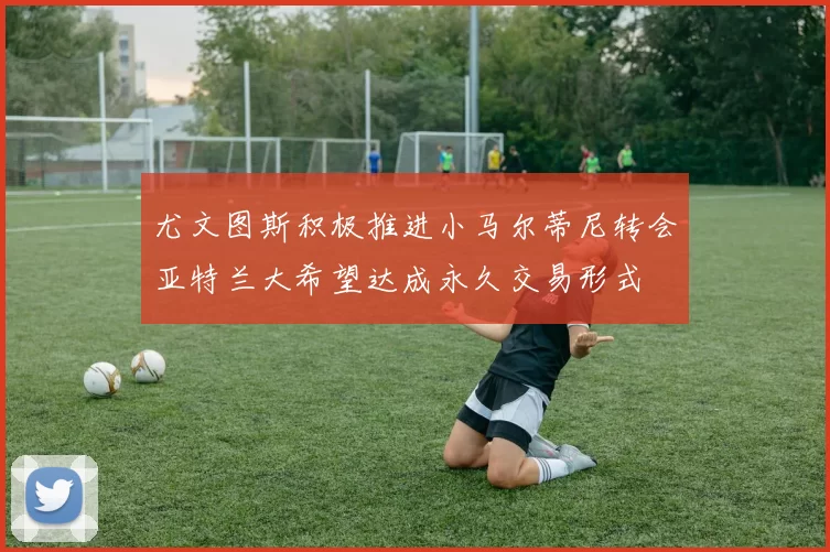 尤文图斯积极推进小马尔蒂尼转会亚特兰大希望达成永久交易形式