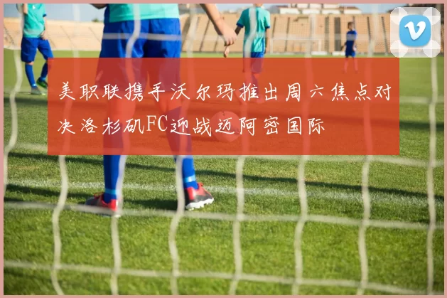 美职联携手沃尔玛推出周六焦点对决洛杉矶FC迎战迈阿密国际
