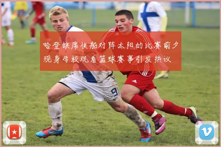 哈登缺席快船对阵太阳的比赛前夕现身母校观看篮球赛事引发热议