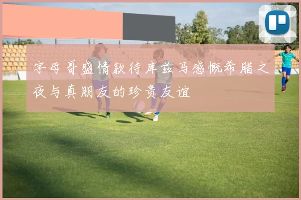 字母哥盛情款待库兹马感慨希腊之夜与真朋友的珍贵友谊