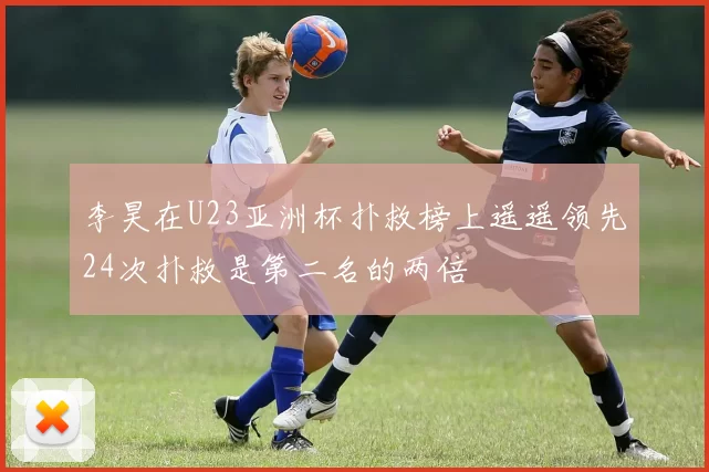 李昊在U23亚洲杯扑救榜上遥遥领先24次扑救是第二名的两倍