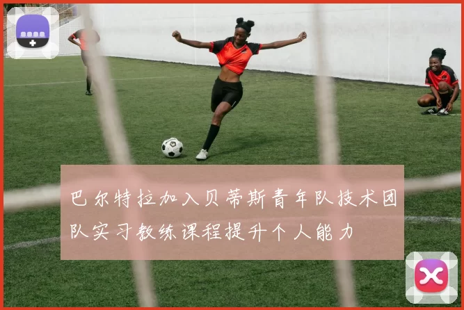 巴尔特拉加入贝蒂斯青年队技术团队实习教练课程提升个人能力